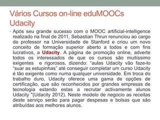 Vários Cursos on-line eduMOOCs
Udacity
• Após seu grande sucesso com o MOOC artificial-intelligence
realizado na final de 2011, Sebastian Thrun renunciou ao cargo
de professor na Universidade de Stanford e criou um novo
conceito de formação superior aberto a todos e com fins
lucrativos, a Udacity. A página de promoção online, adverte
todos os interessados de que os cursos são muitíssimo
exigentes e rigorosos, dizendo: “aulas Udacity vão faze-lo
“suar as estupinhas” até conseguir completar um curso Udacity
é tão exigente como numa qualquer universidade. Em troca do
trabalho duro, Udacity oferece uma gama de opções de
certificação, que são reconhecidos por grandes empresas de
tecnologia estando estas a recrutar activamente alunos
Udacity "(Udacity 2012). Neste modelo de negocio as receitas
deste serviço serão para pagar despesas e bolsas que são
atribuídas aos melhores alunos.
 