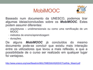 MobiMOOC
Baseado num documento da UNESCO, podemos tirar
algumas ideias/conclusões sobre os MobiMOOC. Estes
podem assumir diferentes:
• arquiteturas – unidimensionais ou como uma ramificação de um
MOOC
• métodos de ensino/aprendizagem
• durações.
De alguns MobiMOOC já concluídos do mesmo
documento pode-se concluir que existiu mais interação
entre os utilizadores que levou a mais reflexão, e que a
possibilidade de o curso ser realizado em qualquer lugar
foi vantajoso.
http://www.unesco.org/new/fileadmin/MULTIMEDIA/HQ/ED/ICT/pdf/de_Waard.pdf
 
