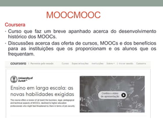 Coursera
• Curso que faz um breve apanhado acerca do desenvolvimento
histórico dos MOOCs.
• Discussões acerca das oferta de cursos, MOOCs e dos benefícios
para as instituições que os proporcionam e os alunos que os
frequentam.
MOOCMOOC
 