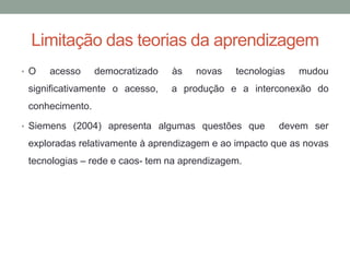 • O acesso democratizado às novas tecnologias mudou
significativamente o acesso, a produção e a interconexão do
conhecimento.
• Siemens (2004) apresenta algumas questões que devem ser
exploradas relativamente à aprendizagem e ao impacto que as novas
tecnologias – rede e caos- tem na aprendizagem.
Limitação das teorias da aprendizagem
 