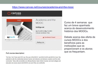 https://www.canvas.net/courses/academia-and-the-mooc
Curso de 4 semanas que
faz um breve apanhado
acerca do desenvolvimento
histórico dos MOOCs.
Debate acerca das oferta de
cursos MOOCs e dos
benefícios para as
instituições que os
proporcionam e os alunos
que os frequentam.
 