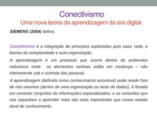 Conectivismo
Uma nova teoria da aprendizagem da era digital.
SIEMENS (2004) define:
Conectivismo é a integração de princípios explorados pelo caos, rede, e
teorias da complexidade e auto-organização.
A aprendizagem é um processo que ocorre dentro de ambientes
nebulosos onde os elementos centrais estão em mudança – não
inteiramente sob o controle das pessoas.
A aprendizagem (definida como conhecimento acionável) pode residir fora
de nós mesmos (dentro de uma organização ou base de dados), é focada
em conectar conjuntos de informações especializados, e as conexões que
nos capacitam a aprender mais são mais importantes que nosso estado
atual de conhecimento.
 