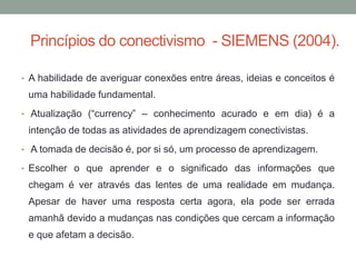 Princípios do conectivismo - SIEMENS (2004).
• A habilidade de averiguar conexões entre áreas, ideias e conceitos é
uma habilidade fundamental.
• Atualização (“currency” – conhecimento acurado e em dia) é a
intenção de todas as atividades de aprendizagem conectivistas.
• A tomada de decisão é, por si só, um processo de aprendizagem.
• Escolher o que aprender e o significado das informações que
chegam é ver através das lentes de uma realidade em mudança.
Apesar de haver uma resposta certa agora, ela pode ser errada
amanhã devido a mudanças nas condições que cercam a informação
e que afetam a decisão.
 