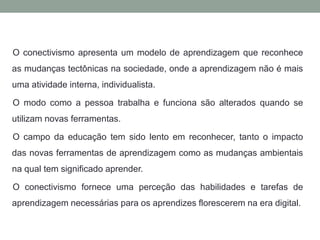 O conectivismo apresenta um modelo de aprendizagem que reconhece
as mudanças tectônicas na sociedade, onde a aprendizagem não é mais
uma atividade interna, individualista.
O modo como a pessoa trabalha e funciona são alterados quando se
utilizam novas ferramentas.
O campo da educação tem sido lento em reconhecer, tanto o impacto
das novas ferramentas de aprendizagem como as mudanças ambientais
na qual tem significado aprender.
O conectivismo fornece uma perceção das habilidades e tarefas de
aprendizagem necessárias para os aprendizes florescerem na era digital.
 