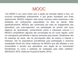 MOOC
“Um MOOC é um curso online com a opção de inscrição aberta e livre, um
currículo compartilhado publicamente, e que geram resultados com finais
imprevisíveis. MOOCs integram rede social, recursos online acessíveis e são
facilitados por profissionais especialistas na área de estudo. Mais
significativamente, MOOCs são construídos por meio do engajamento dos
aprendizes, que auto-organizam sua participação de acordo com seus
objetivos de aprendizado, conhecimento prévio e interesses comuns [...]
MOOCs compartilham algumas das convenções de um curso regular, como
um cronograma pré-definido e tópicos semanais para estudo. Geralmente não
há cobrança de taxas, não há pré-requisito além do acesso à Internet e
interesse, não há expectativas pré-definidas para participação e nenhuma
acreditação formal (há várias instâncias de MOOCs que são afiliadas a uma
universidade e provêm aos aprendizes uma opção de se inscreverem
formalmente no curso e participar de avaliações para obter créditos)”.
(MCAULEY, 2010, citado por Inuzuka & Duarte, 2012).
 