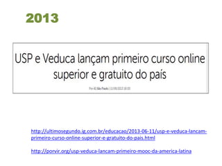 2013
http://ultimosegundo.ig.com.br/educacao/2013-06-11/usp-e-veduca-lancam-
primeiro-curso-online-superior-e-gratuito-do-pais.html
http://porvir.org/usp-veduca-lancam-primeiro-mooc-da-america-latina
 
