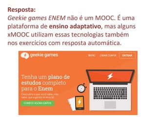 Resposta:
Geekie games ENEM não é um MOOC. É uma
plataforma de ensino adaptativo, mas alguns
xMOOC utilizam essas tecnologias também
nos exercícios com resposta automática.
 