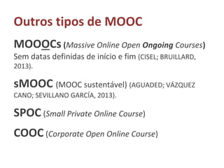 Outros tipos de MOOC
MOOOCs (Massive Online Open Ongoing Courses)
Sem datas definidas de início e fim (CISEL; BRUILLARD,
2013).
sMOOC (MOOC sustentável) (AGUADED; VÁZQUEZ
CANO; SEVILLANO GARCÍA, 2013).
SPOC (Small Private Online Course)
COOC (Corporate Open Online Course)
 
