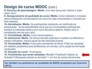 Design do curso MOOC (cont.)
8- Percurso de aprendizagem: Médio. Com dois percursos: básico e "para
saber mais".
9- Asseguramento da qualidade do curso: Médio. Curso realizado e revisado
pelos professores coordenadores do curso de cada universidade e revisado por
dois expertos.
10- Acreditação: Média. Os participantes receberão um certificado de
participação. (outra possibilidade seria que as universidades participantes
aceitem a realização deste curso como disciplina optativa. Nesse caso a
acreditação será de grau alto).
11- Formalidade: Média. Curso formal optativo.
12- Autonomia: Média. Os alunos deverão participar e realizar as reflexões e
tarefas solicitadas. Haverá ajuda de três docentes-tutores.
13- Diversidade: Média. Curso para estudantes de letras. Pode ser escalado
em edições posteriores para professores em serviço, como opção de formação
continuada.
14- Duração do curso: 14 semanas
15- Ferramentas que serão utilizadas: Moodle? Facebook? (aberto ou
fechado?) Wikispaces aberto ou fechado? + um mix de outras ferramentas
Ver também os parâmetros de qualidade de MOOC propostos por Guerrero
(2015).
 