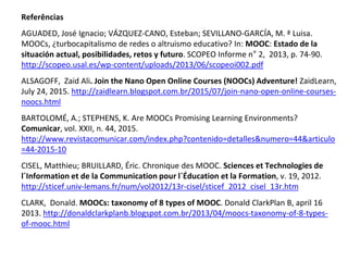 Referências
AGUADED, José Ignacio; VÁZQUEZ-CANO, Esteban; SEVILLANO-GARCÍA, M. ª Luisa.
MOOCs, ¿turbocapitalismo de redes o altruismo educativo? In: MOOC: Estado de la
situación actual, posibilidades, retos y futuro. SCOPEO Informe n° 2, 2013, p. 74-90.
http://scopeo.usal.es/wp-content/uploads/2013/06/scopeoi002.pdf
ALSAGOFF, Zaid Ali. Join the Nano Open Online Courses (NOOCs) Adventure! ZaidLearn,
July 24, 2015. http://zaidlearn.blogspot.com.br/2015/07/join-nano-open-online-courses-
noocs.html
BARTOLOMÉ, A.; STEPHENS, K. Are MOOCs Promising Learning Environments?
Comunicar, vol. XXII, n. 44, 2015.
http://www.revistacomunicar.com/index.php?contenido=detalles&numero=44&articulo
=44-2015-10
CISEL, Matthieu; BRUILLARD, Éric. Chronique des MOOC. Sciences et Technologies de
l´Information et de la Communication pour l´Éducation et la Formation, v. 19, 2012.
http://sticef.univ-lemans.fr/num/vol2012/13r-cisel/sticef_2012_cisel_13r.htm
CLARK, Donald. MOOCs: taxonomy of 8 types of MOOC. Donald ClarkPlan B, april 16
2013. http://donaldclarkplanb.blogspot.com.br/2013/04/moocs-taxonomy-of-8-types-
of-mooc.html
 