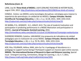 Referências (Cont. 2)
LANE, Lisa M. Three Kinds of MOOCs. LISA'S (ONLINE) TEACHING & HISTORY BLOG,
august 15th, 2012. http://lisahistory.net/wordpress/2012/08/three-kinds-of-moocs/
CONOLE, Gráine. Los MOOCs como tecnologías disruptivas: estrategias para mejorar la
experiencia de aprendizaje y la calidad de los MOOCs. Campus Virtuales. Revista
Científica de Tecnología Educativa, n. 02, v. II, p. 16-28, 2013, ISSN: 2255-1514.
http://uajournals.com/ojs/index.php/campusvirtuales/article/view/35
DE BARBA, P.G.; KENNEDY, G.E.; AINLEY, M.D. The role of students’motivation and
participation in predicting performance in a MOOC Motivation and participation in
MOOCs. Journal of Computer Assisted Learning, 2016.
http://onlinelibrary.wiley.com/doi/10.1111/jcal.12130/abstract?campaign=wolearlyview
GUERRERO ROMERO, Catalina. UMUMOOC Una propuesta de indicadores de calidad
pedagógica para la realización de cursos MOOC. Campus Virtuales. Revista Científica de
Tecnología Educativa, n. 04, n. 2, p. 70-76, 2015, ISSN: 2255-1514.
http://uajournals.com/ojs/index.php/campusvirtuales/article/view/96
KOP, Rita; FOURNIER, Hélène; MAK, John Sui Fai. A pedagogy of abundance or a
pedagogy to support human beings? Participant support on massive open online courses.
IRRDOL- The International Review of Research in Open and Distance Learning, Special
Issue - Emergent Learning, Connections, Design for Learning, v. 12, n. 7, 2011,
http://www.irrodl.org/index.php/irrodl/article/view/1041
 