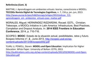 Referências (Cont. 3)
MATTAR, J. Aprendizagem em ambientes virtuais: teorias, conectivismo e MOOCs.
TECCOGs Revista Digital de Tecnologias Cognitivas, n. 7, 156 p, jan.-jun, 2013.
http://www.pucsp.br/pos/tidd/teccogs/artigos/2013/edicao_7/2-
aprendizagem_em_ambientes_virtuais-joao_mattar.pdf
MORALES, Miguel; HERNÁNDEZ RIZZARDINI, Rocael; GÜTL, Christian.
Telescope, a MOOCs Initiative in Latin America: Infrastructure, Best Practices,
Completion and Dropout Analysis. In: 2014 IEEE Frontiers in Education
Conference, 2014, p. 710-716.
SCOPEO. MOOC: Estado de la situación actual, posibilidades, retos y futuro.
Scopeo Informe n°. 2., Junio 2013. http://scopeo.usal.es/wp-
content/uploads/2013/06/scopeoi002.pdf
YUAN, Li; POWELL, Steven. MOOCs and Open Education: Implication for Higher
Education. White Paper. University of Bolton: CETIS, 2013.
http://publications.cetis.org.uk/wp-content/uploads/2013/03/MOOCs-and-Open-
Education.pdf
 