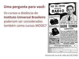 Uma pergunta para você:
Os cursos a distância do
Instituto Universal Brasileiro
poderiam ser considerados
também como cursos MOOC?
Anúncio de curso de rádio do IUB (1942)
 