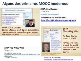 Alguns dos primeiros MOOC modernos
Podem visitar o curso em:
http://eci831.wikispaces.com/About
Fonte: The MOOc Guide -
https://sites.google.com/site/themoocguide
 