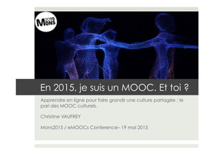 En 2015, je suis un MOOC. Et toi ?
Apprendre en ligne pour faire grandir une culture partagée : le
pari des MOOC culturels.
Christine VAUFREY
Mons2015 / eMOOCs Conference– 19 mai 2015
 