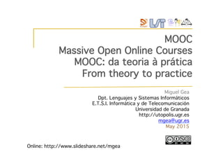 MOOC!
Massive Open Online Courses!
MOOC: da teoria à prática !
From theory to practice!
Online: http://www.slideshare.net/mgea/mooc-from-theory-to-practice!
Miguel Gea!
Dpt. Lenguajes y Sistemas Informáticos!
E.T.S.I. Informática y de Telecomunicación!
Universidad de Granada!
http://utopolis.ugr.es !
mgea@ugr.es!
May 2015!
 
