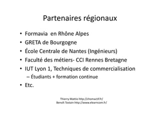 Partenaires régionaux
• Formavia en Rhône Alpes
• GRETA de Bourgogne
• École Centrale de Nantes (Ingénieurs)
• Faculté des métiers- CCI Rennes Bretagne• Faculté des métiers- CCI Rennes Bretagne
• IUT Lyon 1, Techniques de commercialisation
– Étudiants + formation continue
• Etc.
Thierry Mattio http://chomactif.fr/
Benoît Tostain http://www.elearncom.fr/
 