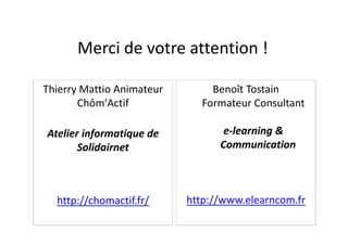 Benoît Tostain
Formateur Consultant
Thierry Mattio Animateur
Chôm'Actif
Merci de votre attention !
e-learning &
Communication
http://www.elearncom.fr
Atelier informatique de
Solidairnet
http://chomactif.fr/
 