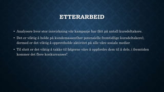 ETTERARBEID
• Analysere hvor stor innvirkning vår kampanje har fått på antall kursdeltakere.
• Det er viktig å holde på kundemassen(her potensielle fremtidlige kursdeltakere),
dermed er det viktig å opprettholde aktivitet på alle våre sosiale medier
• Til slutt er det viktig å takke til følgerne våre å oppfordre dem til å dele, i fremtiden
kommer det flere konkurranser!
 