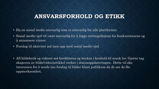 ANSVARSFORHOLD OG ETIKK
• Ha en sosial medie ansvarlig som er ansvarlig for alle plattformer.
• Sosial medie-sjef vil være ansvarlig for å legge retningslinjene for konkurransene og
å annonsere vinner.
• Forslag til aktivitet må taes opp med sosial medie-sjef.
• All bildebruk og videoer må kreditteres og brukes i henhold til norsk lov. Gjerne tag
skaperen av bilde/video/artikkel verket i statusoppdateringen. Dette vil øke
interessen for å sende inn forslag til bilder blant publikum da de ser de får
oppmerksomhet.
 