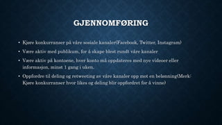 GJENNOMFØRING
• Kjøre konkurranser på våre sosiale kanaler(Facebook, Twitter, Instagram)
• Være aktiv med publikum, for å skape blest rundt våre kanaler
• Være aktiv på kontoene, hver konto må oppdateres med nye videoer eller
informasjon, minst 1 gang i uken.
• Oppfordre til deling og retweeting av våre kanaler opp mot en belønning(Merk:
Kjøre konkurranser hvor likes og deling blir oppfordret for å vinne)
 