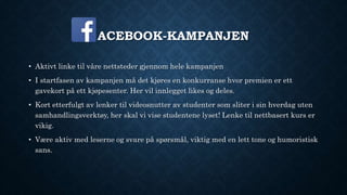 ACEBOOK-KAMPANJEN
• Aktivt linke til våre nettsteder gjennom hele kampanjen
• I startfasen av kampanjen må det kjøres en konkurranse hvor premien er ett
gavekort på ett kjøpesenter. Her vil innlegget likes og deles.
• Kort etterfulgt av lenker til videosnutter av studenter som sliter i sin hverdag uten
samhandlingsverktøy, her skal vi vise studentene lyset! Lenke til nettbasert kurs er
vikig.
• Være aktiv med leserne og svare på spørsmål, viktig med en lett tone og humoristisk
sans.
 