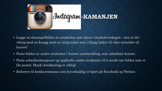 INSTAGRAM-KAMANJEN
• Legge ut eksempelbilder av studenter som sliter i studiehverdagen – her er det
viktig med en knagg med en vittig tekst som i tilegg linker til våre nettsider til
kurset!
• Poste bilder av andre studenter i kurset samhandling, som anbefaler kurset.
• Poste arbeidssitausjoner og oppfordre andre studenter til å sende inn bilder som vi
får postet. Husk; kreditering er viktig!
• Referere til konkurransene som hovedsaklig er kjørt på Facebook og Twitter.
 