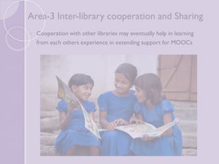 Area-3 Inter-library cooperation and 
Sharing 
 Cooperation with other libraries may eventually help in 
learning from each others experience in extending support for 
MOOCs 
 