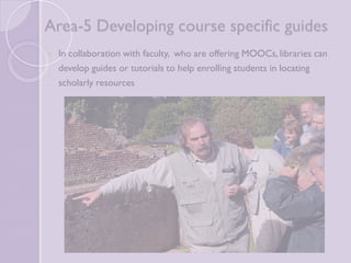 Area-5 Developing course specific 
guides 
 In collaboration with faculty, who are offering MOOCs, libraries 
can develop guides or tutorials to help enrolling students in 
locating scholarly resources 
 