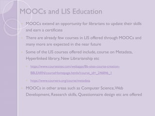 MOOCs and LIS Education 
 MOOCs extend an opportunity for librarians to update their 
skills and earn a certificate 
 There are already few courses in LIS offered through MOOCs 
and many more are expected in the near future 
 Some of the LIS courses offered include, course on Metadata, 
Hyperlinked library, New Librarianship etc 
 https://www.coursesites.com/webapps/Bb-sites-course-creation- 
BBLEARN/courseHomepage.htmlx?course_id=_246846_1 
 https://www.coursera.org/course/metadata 
 MOOCs in other areas such as Computer Science, Web 
Development, Research skills, Questionnaire design etc are 
offered 
 