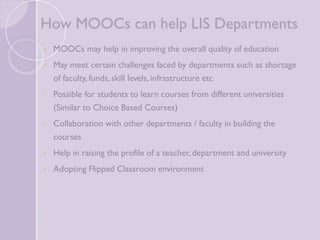 How MOOCs can help LIS 
Departments 
 MOOCs may help in improving the overall quality of education 
 May meet certain challenges faced by departments such as 
shortage of faculty, funds, skill levels, infrastructure etc 
 Possible for students to learn courses from different 
universities (Similar to Choice Based Courses) 
 Collaboration with other departments / faculty in building the 
courses 
 Help in raising the profile of a teacher, department and 
university 
 Adopting Flipped Classroom environment 
 