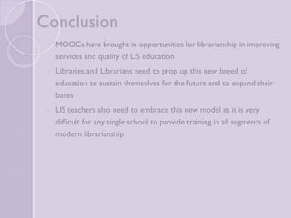 Conclusion 
 MOOCs have brought in opportunities for librarianship in 
improving services and quality of LIS education 
 Libraries and Librarians need to prop up this new breed of 
education to sustain themselves for the future and to expand 
their bases 
 LIS teachers also need to embrace this new model as it is very 
difficult for any single school to provide training in all segments 
of modern librarianship 
 