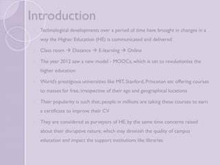 Introduction 
 Technological developments over a period of time have brought in 
changes in a way the Higher Education (HE) is communicated and 
delivered 
 Class room  Distance  E-learning  Online 
 The year 2012 saw a new model - MOOCs, which is set to revolutionize 
the higher education 
 World’s prestigious universities like MIT, Stanford, Princeton etc offering 
courses to masses for free, irrespective of their age and geographical 
locations 
 Their popularity is such that, people in millions are taking these courses 
to earn a certificate to improve their CV 
 They are considered as purveyors of HE, by the same time concerns 
raised about their disruptive nature, which may diminish the quality of 
campus education and impact the support institutions like libraries 
 