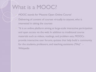 What is a MOOC? 
 MOOC stands for ‘Massive Open Online Course’ 
 Delivering of content of courses virtually to anyone, who is 
interested in taking the courses 
 “It is an online platform aiming at large-scale interactive 
participation and open access via the web. In addition to 
traditional course materials such as videos, readings, and 
problem sets, MOOCs provide interactive user forums, quizzes 
that help build a community for the students, professors, and 
teaching assistants (TAs)” - Wikipedia 
 