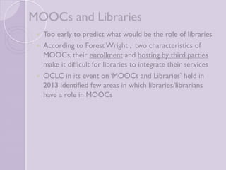 MOOCs and Libraries 
 Too early to predict what would be the role of 
libraries 
 According to Forest Wright , two characteristics of 
MOOCs, their enrollment and hosting by third 
parties make it difficult for libraries to integrate their 
services 
 OCLC in its event on ‘MOOCs and Libraries’ held in 
2013 identified few areas in which libraries/librarians 
have a role in MOOCs 
 