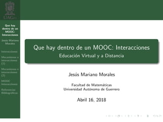 Que hay
dentro de un
MOOC:
Interacciones
Jes´us Mariano
Morales
Interacciones
Mecanismos e
interacciones
(1)
Mecanismos e
interacciones
(2)
MOOC
Interacciones
Referencias
Bibliogr´aﬁcas
Que hay dentro de un MOOC: Interacciones
Educaci´on Virtual y a Distancia
Jes´us Mariano Morales
Facultad de Matem´aticas
Universidad Aut´onoma de Guerrero
Abril 16, 2018
1 / 7
 