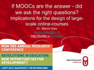 If MOOCs are the answer - did
we ask the right questions?
Implications for the design of large-
scale online-courses
Dr. Marco Kalz
marco.kalz@ou.nl
http://twitter.com/mkalz
 
