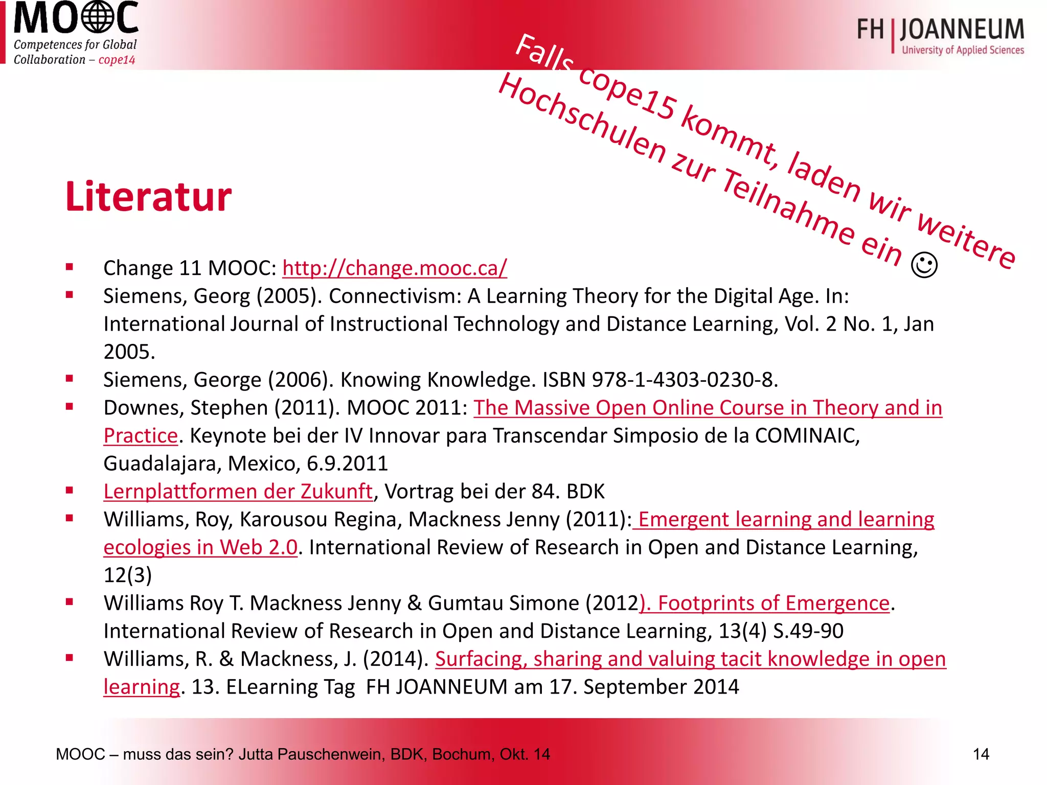 MOOC –muss das sein? Jutta Pauschenwein, BDK, Bochum, Okt. 1414 
Literatur 
Change 11 MOOC: http://change.mooc.ca/ 
Siemens, Georg (2005). Connectivism: A Learning TheoryfortheDigital Age. In: International Journal ofInstructionalTechnology andDistanceLearning, Vol. 2 No. 1, Jan 2005. 
Siemens, George (2006). KnowingKnowledge. ISBN 978-1-4303-0230-8. 
Downes, Stephen (2011). MOOC 2011: The Massive Open Online Course in Theoryandin Practice. Keynotebei der IV InnovarparaTranscendarSimposiode la COMINAIC, Guadalajara, Mexico, 6.9.2011 
Lernplattformen der Zukunft, Vortrag bei der 84. BDK 
Williams, Roy, KarousouRegina, MacknessJenny (2011):Emergent learning and learning ecologies in Web 2.0. International Review ofResearch in Open andDistanceLearning, 12(3) 
Williams Roy T. MacknessJenny & GumtauSimone (2012). FootprintsofEmergence. International Review ofResearch in Open andDistanceLearning, 13(4) S.49-90 
Williams, R. & Mackness, J. (2014). Surfacing, sharing and valuing tacit knowledge in open learning. 13. ELearning Tag FH JOANNEUM am 17. September 2014 