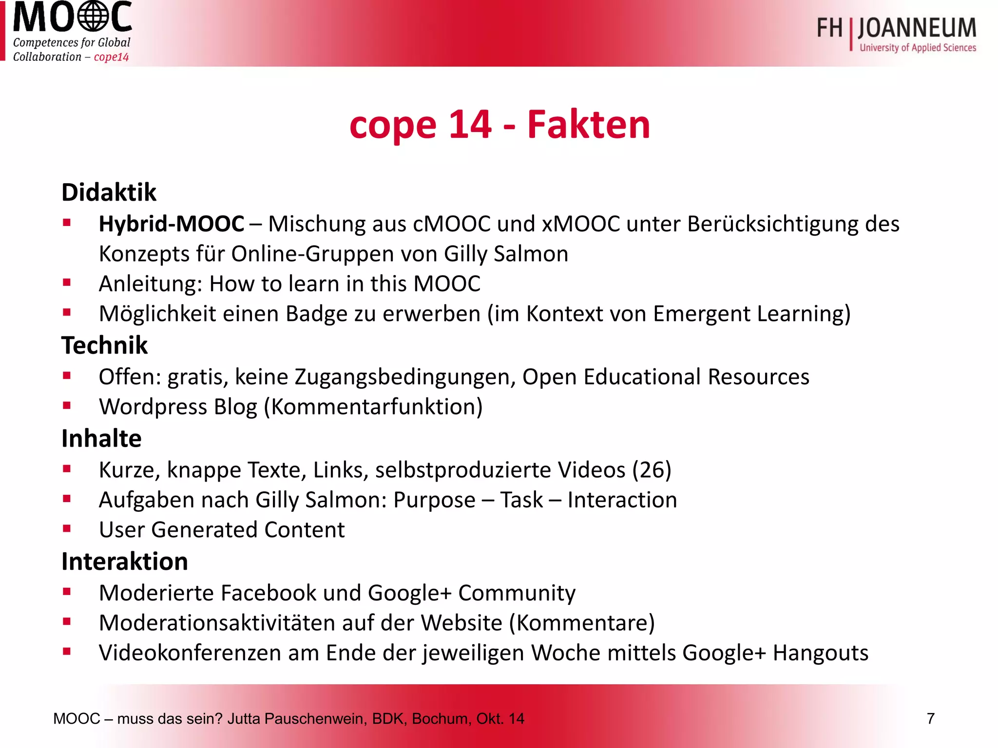 MOOC –muss das sein? Jutta Pauschenwein, BDK, Bochum, Okt. 147 
cope14 -Fakten 
Didaktik 
Hybrid-MOOC –Mischung aus cMOOCund xMOOCunter Berücksichtigung des Konzepts für Online-Gruppen von GillySalmon 
Anleitung: Howtolearnin thisMOOC 
Möglichkeit einen Badgezu erwerben (im Kontext von EmergentLearning) 
Technik 
Offen: gratis, keine Zugangsbedingungen, Open Educational Resources 
WordpressBlog (Kommentarfunktion) 
Inhalte 
Kurze, knappeTexte, Links, selbstproduzierteVideos (26) 
AufgabennachGillySalmon: Purpose –Task –Interaction 
User Generated Content 
Interaktion 
ModerierteFacebook und Google+ Community 
Moderationsaktivitätenauf der Website (Kommentare) 
Videokonferenzenam Endeder jeweiligenWochemittelsGoogle+ Hangouts  