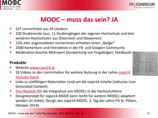 MOOC –muss das sein? Jutta Pauschenwein, BDK, Bochum, Okt. 1413 
MOOC –muss das sein? JA 
537 LernerInnenaus 34 Ländern 
330 Studierende (aus 11 Studiengängen der eigenen Hochschule und drei weiteren Hochschulen aus Österreich und Slowenien) 
15% aller angemeldeten LernerInnenerhielten einen „Badge“ 
2600 Komentareund Interaktion in der FB und Google+ Community 
Moderation brachte Mehrwert (Auswertung von Fragebögen, Feedback) 
Produkte 
Website www.cope14.at 
16 Videos zu den Lerninhalten für weitere Nutzung in der Lehre cope14 Youtube-Kanal 
Links zu vielfältigen Materialien rund um die cope14-Inhalte (inklusive User GeneratedContent) 
Drei Modelle für die Integration von MOOCs in die Hochschullehre 
Designkonzept für cope14-MOOC kann leicht für weitere MOOCs adaptiert werden (in Arbeit, Design des cope14 MOOC, 3. Tag der Lehre FH St. Pölten, Oktober 2014)  
