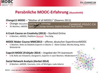 MOOC –muss das sein? Jutta Pauschenwein, BDK, Bochum, Okt. 143 
Persönliche MOOC-Erfahrung (Ausschnitt) 
A Crash Course on Creativity (2013) –Stanford Online 
6 Wochen, xMOOC, Plattform Novoed-Tina Selig 
MOOC MakerCourse MMC2013 –offener, deutscher ExpertInnenMOOC 
5 Wochen, Rolle als Didaktik-Expertin in Woche 2 -Dörte Giebel, Monika König, Heinz Wittenbrink 
Cope14 MOOC (Frühjahr 2014) –Angebot der FH Joanneum 
6 W, Rolle als Initiatorin, Designerin, Expertin in zwei Wochen, Moderatorin 
SocialNetwork Analysis (Herbst 2014) 
8 Wochen, xMOOC, Coursera, Univ. ofMichigan, Lada Adamic 
Change11 MOOC –“Mother of all MOOCs” (Downes2011) 
Change: Education, Learning and Technology 
35 Wochen, cMOOC-facilitators: George Siemens, Stephen Downes, Dave Cormier  