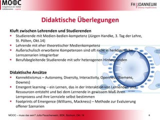 MOOC –muss das sein? Jutta Pauschenwein, BDK, Bochum, Okt. 144 
Didaktische Überlegungen 
Kluft zwischen Lehrenden und Studierenden 
Studierende mit Medien-bedien-kompetenz(Jürgen Handke, 3. Tag der Lehre, St. Pölten, Okt.14) 
Lehrende mit eher theoretischer Medienkompetenz 
Außerschulisch erworbene Kompetenzen sind oft nicht in herkömmliche Lernszenarien integrierbar 
Berufsbegleitende Studierende mit sehr heterogenen Hintergründen 
Didaktische Ansätze 
Konnektivismus–Autonomy, Diversity, Interactivity, Openness (Siemens, Downes) 
Emergent learning –ein Lernen, das in der Interaktion von Lernenden und Ressourcen entsteht und bei dem Lernende in gewissem Maß ihren Lernprozess und ihre Lernziele selbst bestimmen 
FootprintsofEmergence(Williams, Mackness) –Methode zur Evaluierung offener Szenarien  