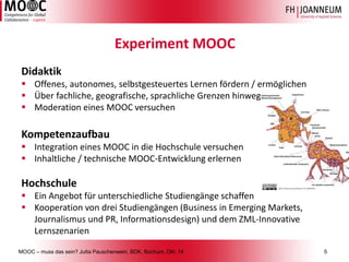 MOOC –muss das sein? Jutta Pauschenwein, BDK, Bochum, Okt. 145 
Experiment MOOC 
Didaktik 
Offenes, autonomes, selbstgesteuertes Lernen fördern / ermöglichen 
Über fachliche, geografische, sprachliche Grenzen hinweg 
Moderation eines MOOC versuchen 
Kompetenzaufbau 
Integration eines MOOC in die Hochschule versuchen 
Inhaltliche / technische MOOC-Entwicklung erlernen 
Hochschule 
Ein Angebot für unterschiedliche Studiengänge schaffen 
Kooperation von drei Studiengängen (Business in Emerging Markets, Journalismus und PR, Informationsdesign) und dem ZML-Innovative Lernszenarien  