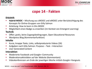 MOOC –muss das sein? Jutta Pauschenwein, BDK, Bochum, Okt. 147 
cope14 -Fakten 
Didaktik 
Hybrid-MOOC –Mischung aus cMOOCund xMOOCunter Berücksichtigung des Konzepts für Online-Gruppen von GillySalmon 
Anleitung: Howtolearnin thisMOOC 
Möglichkeit einen Badgezu erwerben (im Kontext von EmergentLearning) 
Technik 
Offen: gratis, keine Zugangsbedingungen, Open Educational Resources 
WordpressBlog (Kommentarfunktion) 
Inhalte 
Kurze, knappeTexte, Links, selbstproduzierteVideos (26) 
AufgabennachGillySalmon: Purpose –Task –Interaction 
User Generated Content 
Interaktion 
ModerierteFacebook und Google+ Community 
Moderationsaktivitätenauf der Website (Kommentare) 
Videokonferenzenam Endeder jeweiligenWochemittelsGoogle+ Hangouts  