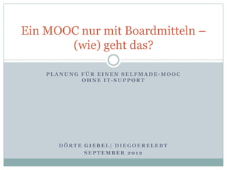 Ein MOOC nur mit Boardmitteln –
       (wie) geht das?

    PLANUNG FÜR EINEN SELFMADE-MOOC
            OHNE IT-SUPPORT




      DÖRTE GIEBEL| DIEGOERELEBT
            SEPTEMBER 2012
 