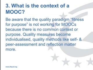www.efquel.org
3. What is the context of a
MOOC?
Be aware that the quality paradigm “fitness
for purpose” is not working for MOOCs
because there is no common context or
purpose. Quality measures become
individualised, quality methods like self- &
peer-assessment and reflection matter
more.
 