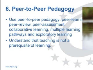 www.efquel.org
6. Peer-to-Peer Pedagogy
• Use peer-to-peer pedagogy: peer-learning,
peer-review, peer-assessment,
collaborative learning, multiple learning
pathways and exploratory learning
• Understand that teaching is not a
prerequsite of learning.
 