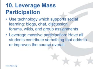 www.efquel.org
10. Leverage Mass
Participation
• Use technology which supports social
learning: blogs, chat, discussion
forums, wikis, and group assignments
• Leverage massive participation: Have all
students contribute something that adds to
or improves the course overall.
 