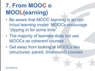 www.efquel.org
7. From MOOC o
MOOL(earning)
• Be aware that MOOC learning is an opt-
in/out learning model: MOOCs encourage
“dipping in for some time”
• The majority of learners does not use
MOOCs as coherent courses
• Get away from looking at MOOCs like
(structured, paced, timebound) courses
 