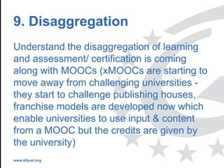 www.efquel.org
9. Disaggregation
Understand the disaggregation of learning
and assessment/ certification is coming
along with MOOCs (xMOOCs are starting to
move away from challenging universities -
they start to challenge publishing houses,
franchise models are developed now which
enable universities to use input & content
from a MOOC but the credits are given by
the university)
 